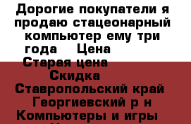 Дорогие покупатели я продаю стацеонарный компьютер ему три года. › Цена ­ 6 000 › Старая цена ­ 20 000 › Скидка ­ 10 - Ставропольский край, Георгиевский р-н Компьютеры и игры » Настольные компьютеры   